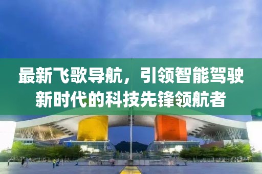 最新飛歌導(dǎo)航,引領(lǐng)智能駕駛新時(shí)代的科技先鋒領(lǐng)航者