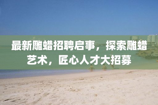 最新雕蠟招聘啟事,探索雕蠟藝術,匠心人才大招募