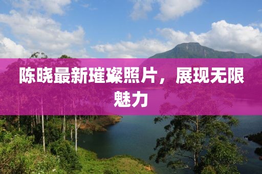 陳曉最新璀璨照片，展現無限魅力