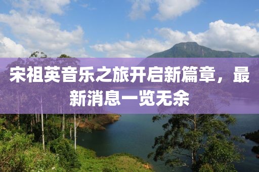 宋祖英音樂之旅開啟新篇章，最新消息一覽無余