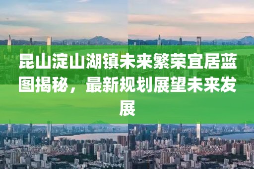 昆山淀山湖鎮(zhèn)未來繁榮宜居藍(lán)圖揭秘，最新規(guī)劃展望未來發(fā)展