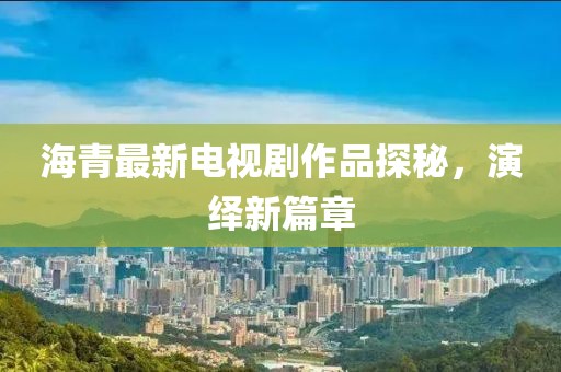 海青最新電視劇作品探秘,演繹新篇章