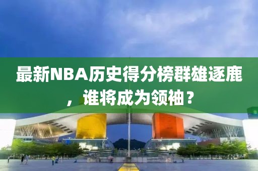 最新NBA歷史得分榜群雄逐鹿，誰將成為領(lǐng)袖？