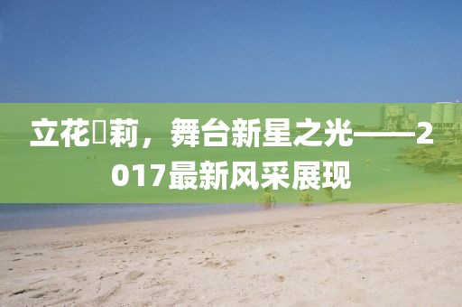 立花瑠莉,舞臺新星之光——2017最新風采展現