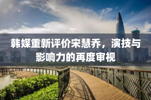 韓媒重新評價宋慧喬,演技與影響力的再度審視