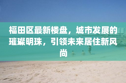 福田區(qū)最新樓盤,城市發(fā)展的璀璨明珠,引領(lǐng)未來居住新風(fēng)尚