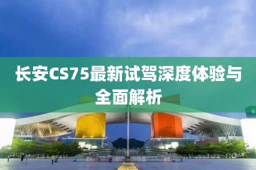 長安CS75最新試駕深度體驗與全面解析