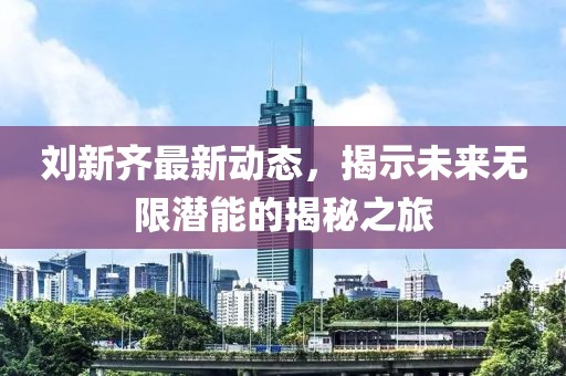 劉新齊最新動態,揭示未來無限潛能的揭秘之旅