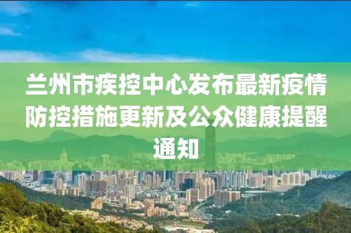 蘭州市疾控中心發布最新疫情防控措施更新及公眾健康提醒通知