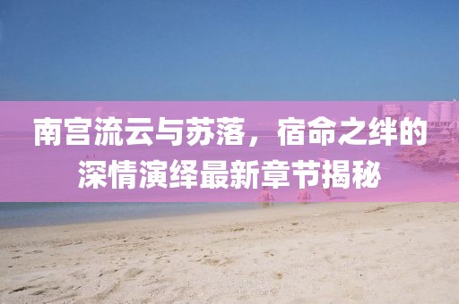 南宮流云與蘇落,宿命之絆的深情演繹最新章節揭秘
