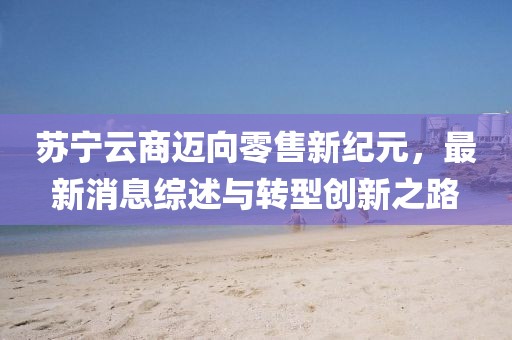 蘇寧云商邁向零售新紀元，最新消息綜述與轉型創新之路