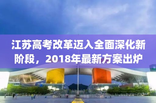 江蘇高考改革邁入全面深化新階段,2018年最新方案出爐