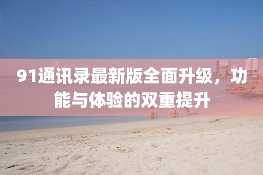 91通訊錄最新版全面升級,功能與體驗的雙重提升