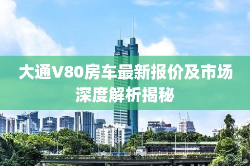 大通V80房車最新報(bào)價(jià)及市場(chǎng)深度解析揭秘