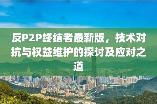 反P2P終結者最新版,技術對抗與權益維護的探討及應對之道