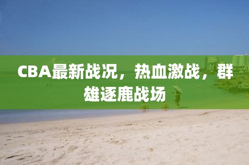 CBA最新戰況，熱血激戰，群雄逐鹿戰場