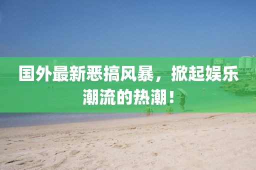 國外最新惡搞風暴，掀起娛樂潮流的熱潮！