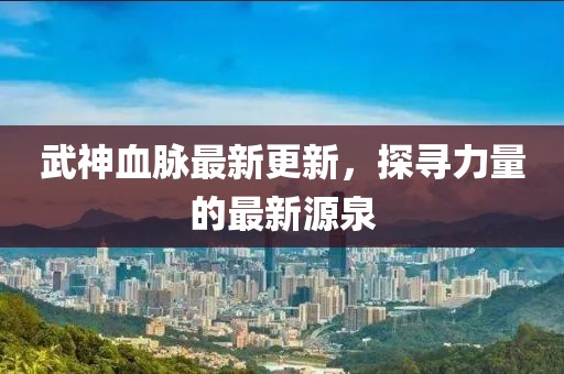 武神血脈最新更新，探尋力量的最新源泉