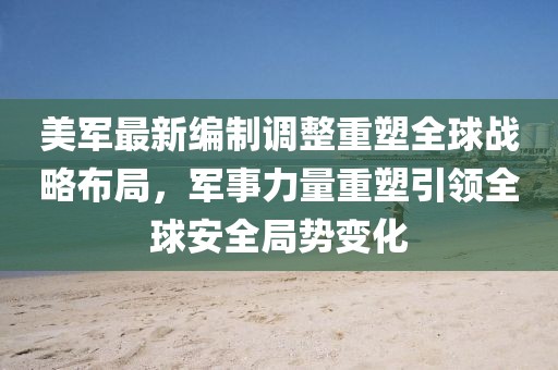 美軍最新編制調整重塑全球戰略布局，軍事力量重塑引領全球安全局勢變化