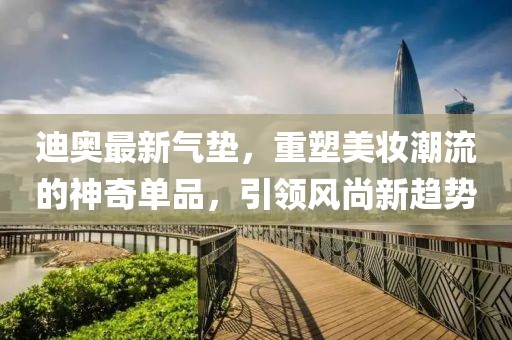 迪奧最新氣墊,重塑美妝潮流的神奇單品,引領風尚新趨勢