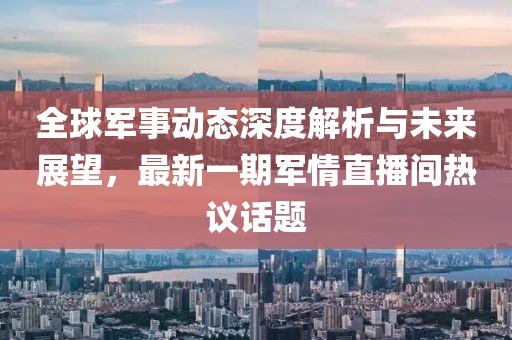 全球軍事動態(tài)深度解析與未來展望,最新一期軍情直播間熱議話題