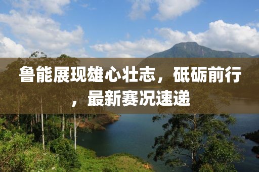魯能展現雄心壯志，砥礪前行，最新賽況速遞
