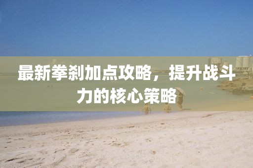 最新拳剎加點攻略,提升戰斗力的核心策略