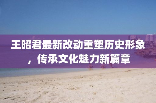王昭君最新改動重塑歷史形象,傳承文化魅力新篇章