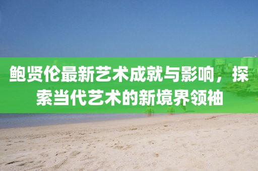 鮑賢倫最新藝術(shù)成就與影響,探索當(dāng)代藝術(shù)的新境界領(lǐng)袖