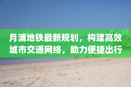 月浦地鐵最新規劃,構建高效城市交通網絡,助力便捷出行