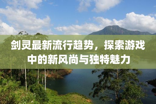 劍靈最新流行趨勢,探索游戲中的新風尚與獨特魅力