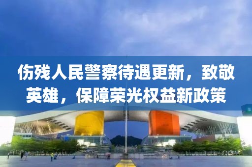 傷殘人民警察待遇更新,致敬英雄,保障榮光權益新政策