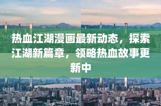 熱血江湖漫畫最新動態,探索江湖新篇章,領略熱血故事更新中