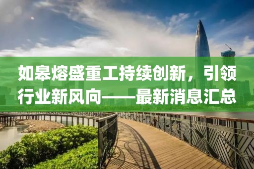 如皋熔盛重工持續創新,引領行業新風向——最新消息匯總