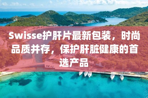 Swisse護(hù)肝片最新包裝,時尚品質(zhì)并存,保護(hù)肝臟健康的首選產(chǎn)品