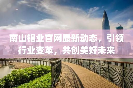 南山鋁業官網最新動態,引領行業變革,共創美好未來