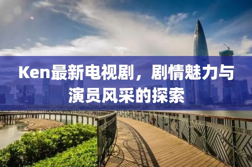 Ken最新電視劇,劇情魅力與演員風(fēng)采的探索