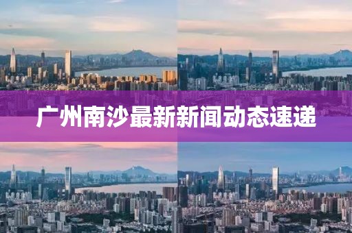 廣州南沙最新新聞動態(tài)速遞