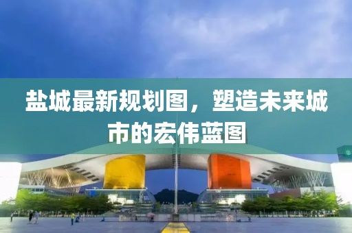鹽城最新規(guī)劃圖,塑造未來城市的宏偉藍圖