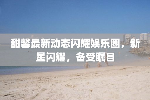 甜馨最新動態閃耀娛樂圈,新星閃耀,備受矚目