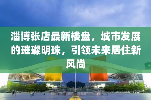 淄博張店最新樓盤，城市發展的璀璨明珠，引領未來居住新風尚