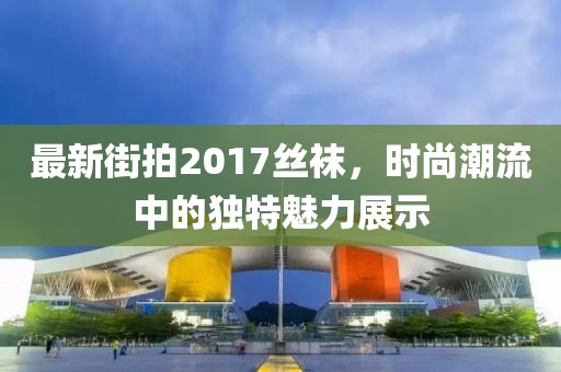 最新街拍2017絲襪,時(shí)尚潮流中的獨(dú)特魅力展示
