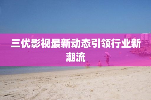 三優(yōu)影視最新動(dòng)態(tài)引領(lǐng)行業(yè)新潮流