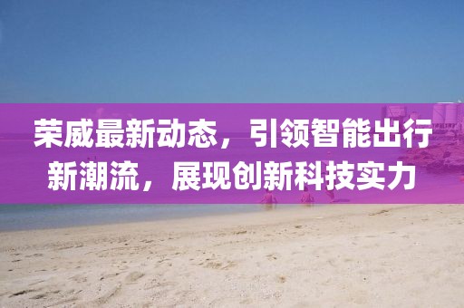 榮威最新動(dòng)態(tài),引領(lǐng)智能出行新潮流,展現(xiàn)創(chuàng)新科技實(shí)力