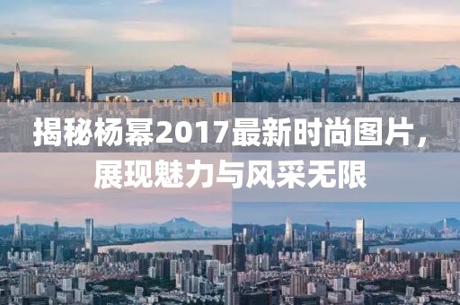 揭秘楊冪2017最新時尚圖片，展現魅力與風采無限