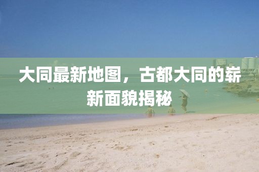 大同最新地圖,古都大同的嶄新面貌揭秘