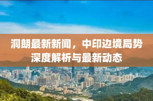 洞朗最新新聞,中印邊境局勢深度解析與最新動態