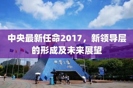 中央最新任命2017,新領(lǐng)導(dǎo)層的形成及未來展望