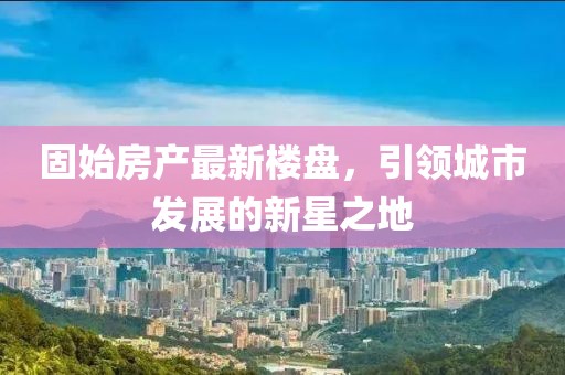 固始房產(chǎn)最新樓盤，引領(lǐng)城市發(fā)展的新星之地