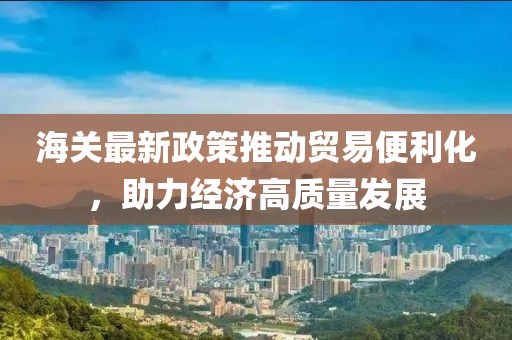 海關(guān)最新政策推動貿(mào)易便利化,助力經(jīng)濟高質(zhì)量發(fā)展